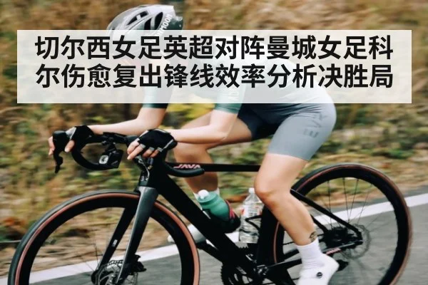 切尔西女足英超对阵曼城女足科尔伤愈复出锋线效率分析决胜局（kaiyun）